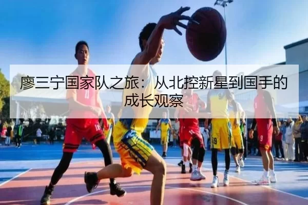 廖三宁国家队之旅：从北控新星到国手的成长观察